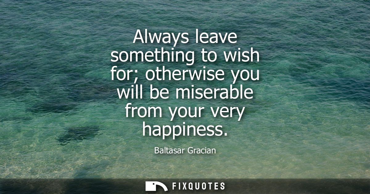 Always leave something to wish for otherwise you will be miserable from your very happiness