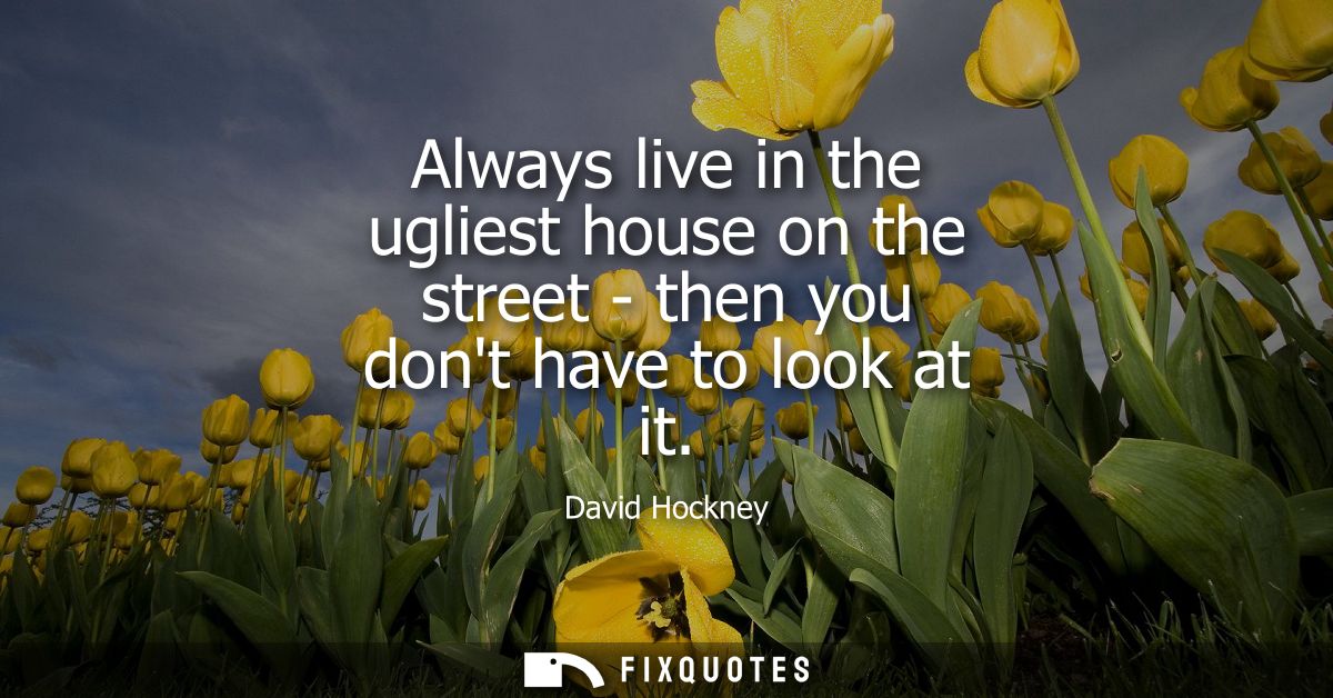 Always live in the ugliest house on the street - then you dont have to look at it