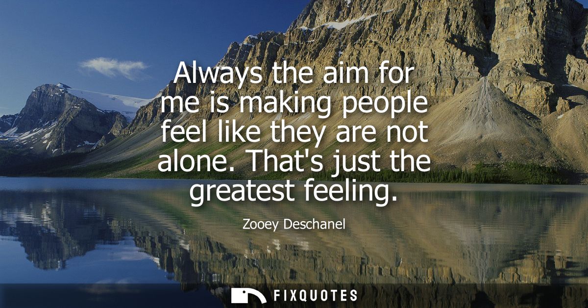 Always the aim for me is making people feel like they are not alone. Thats just the greatest feeling