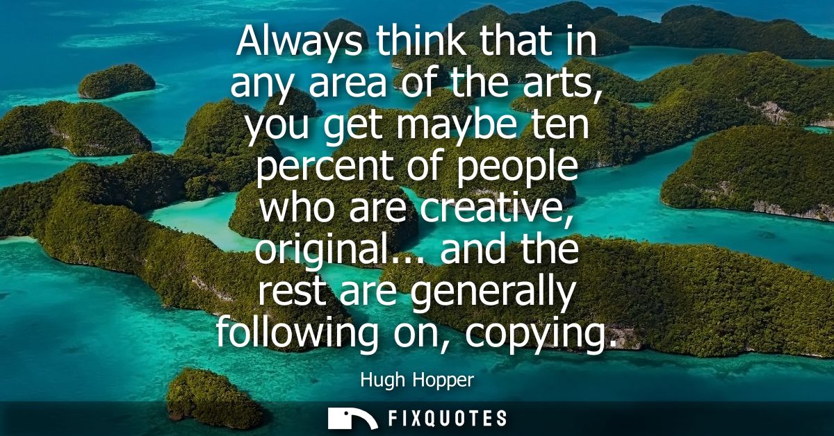 Always think that in any area of the arts, you get maybe ten percent of people who are creative, original... and the res