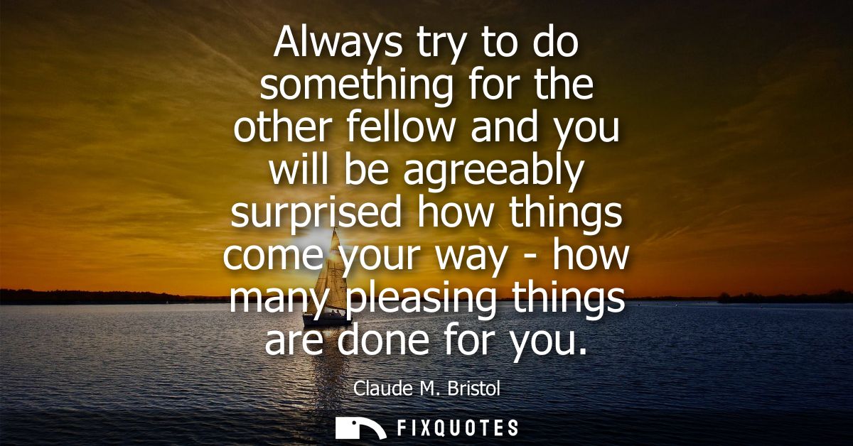 Always try to do something for the other fellow and you will be agreeably surprised how things come your way - how many 