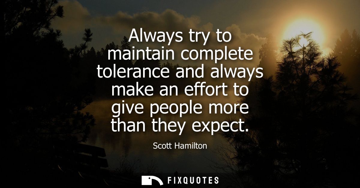 Always try to maintain complete tolerance and always make an effort to give people more than they expect