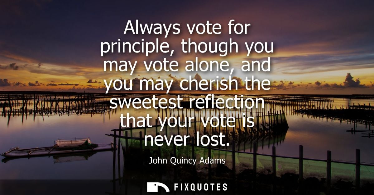 Always vote for principle, though you may vote alone, and you may cherish the sweetest reflection that your vote is neve