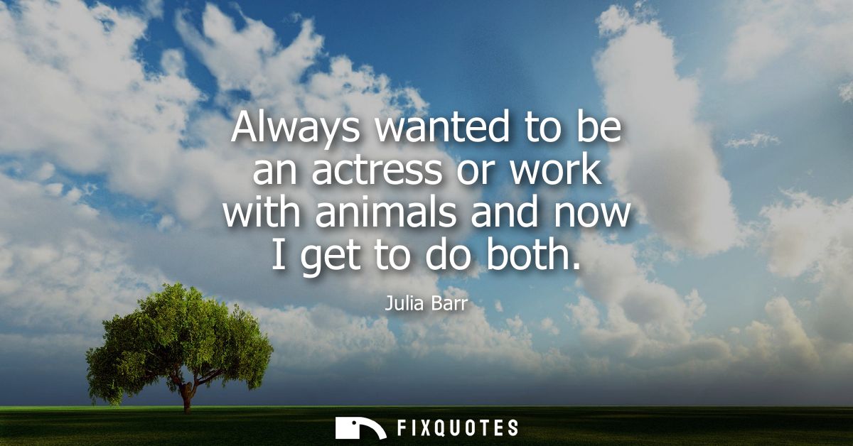 Always wanted to be an actress or work with animals and now I get to do both