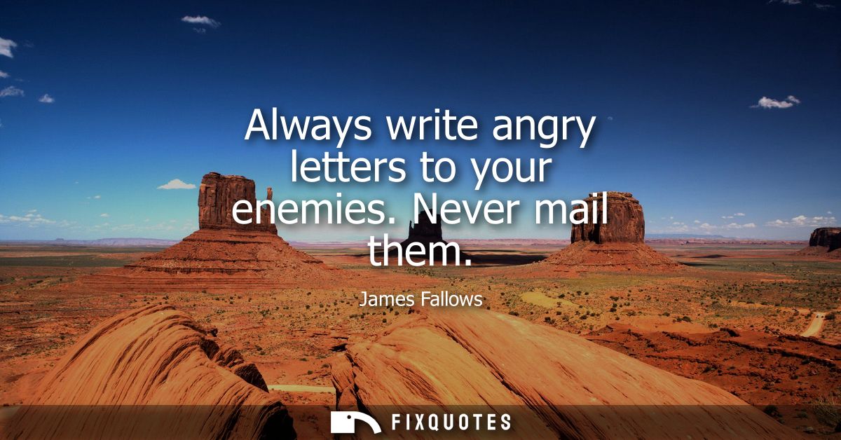 Always write angry letters to your enemies. Never mail them