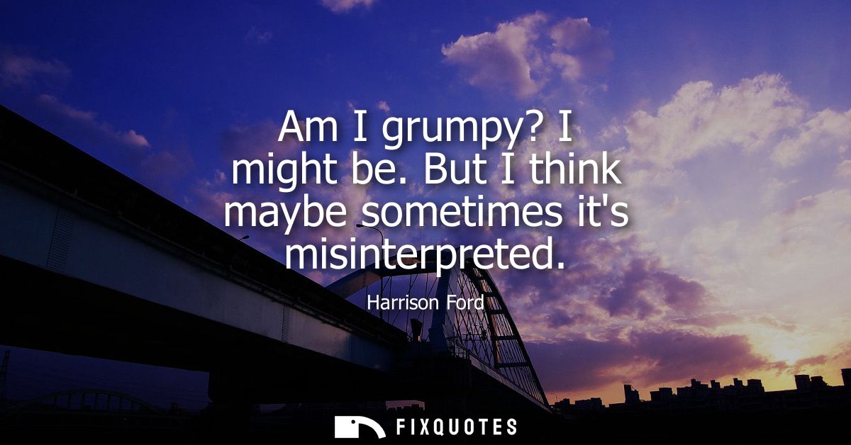 Am I grumpy? I might be. But I think maybe sometimes its misinterpreted