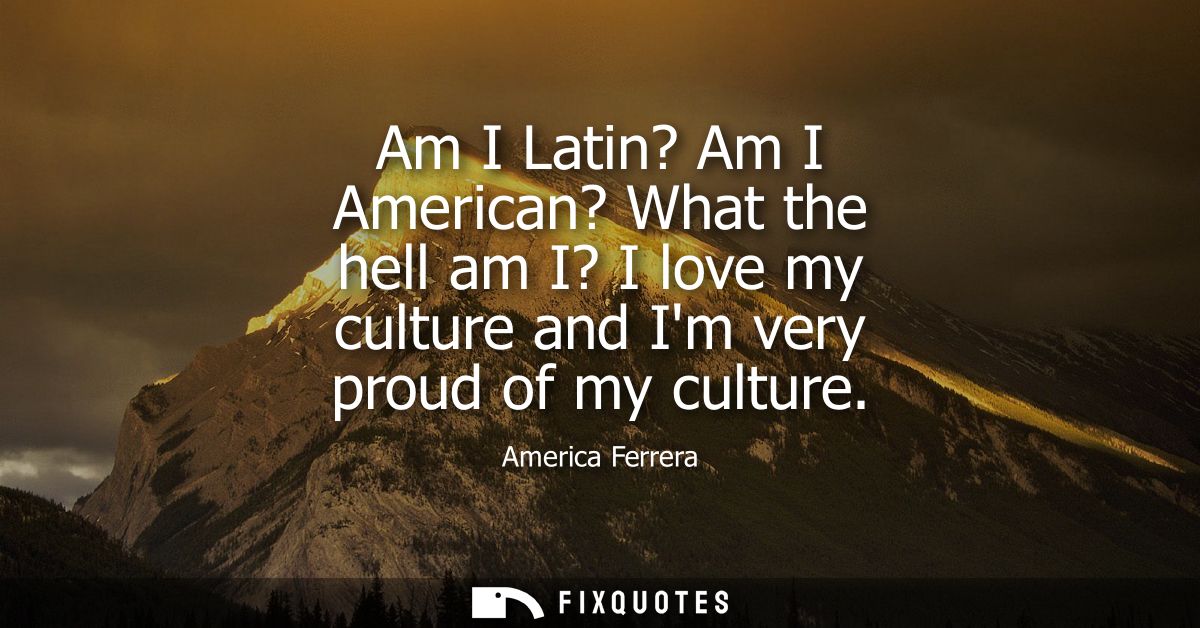 Am I Latin? Am I American? What the hell am I? I love my culture and Im very proud of my culture