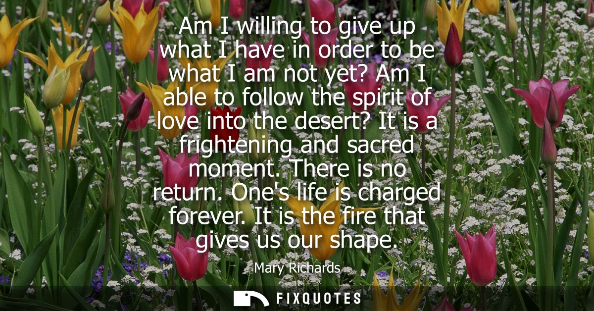 Am I willing to give up what I have in order to be what I am not yet? Am I able to follow the spirit of love into the de