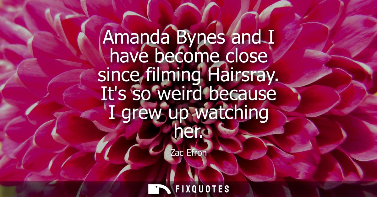 Amanda Bynes and I have become close since filming Hairsray. Its so weird because I grew up watching her