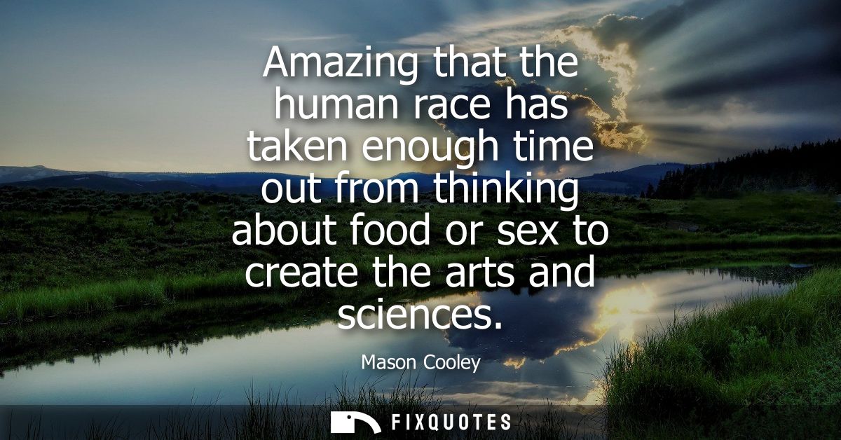 Amazing that the human race has taken enough time out from thinking about food or sex to create the arts and sciences