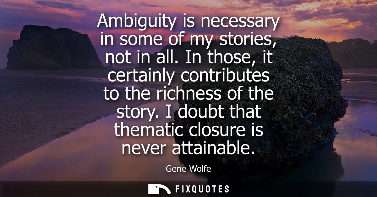 Ambiguity is necessary in some of my stories, not in all. In those, it certainly contributes to the richness of the stor