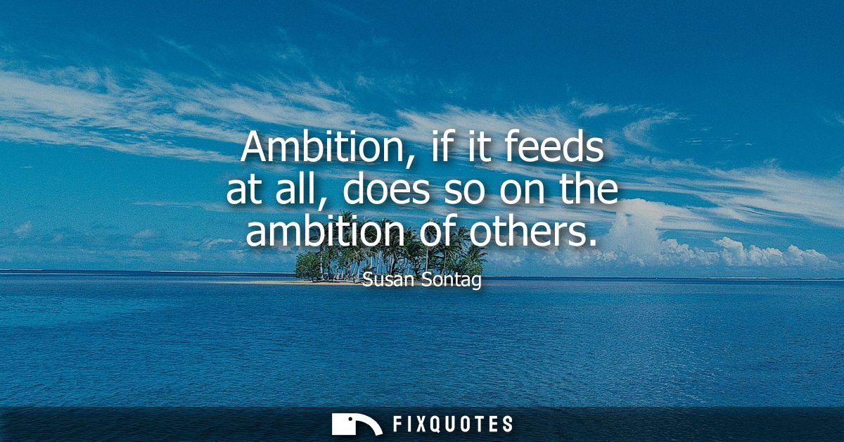 Ambition, if it feeds at all, does so on the ambition of others