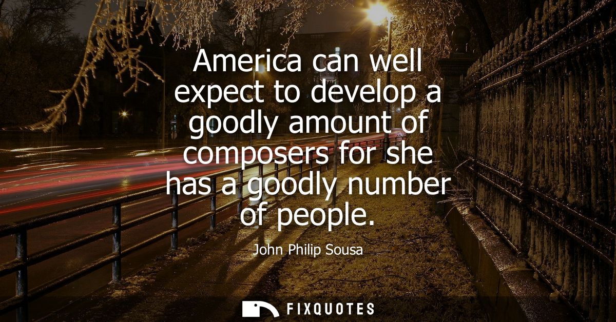 America can well expect to develop a goodly amount of composers for she has a goodly number of people