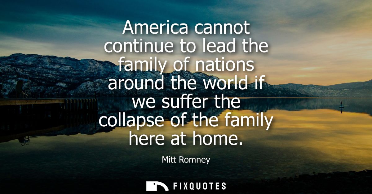 America cannot continue to lead the family of nations around the world if we suffer the collapse of the family here at h