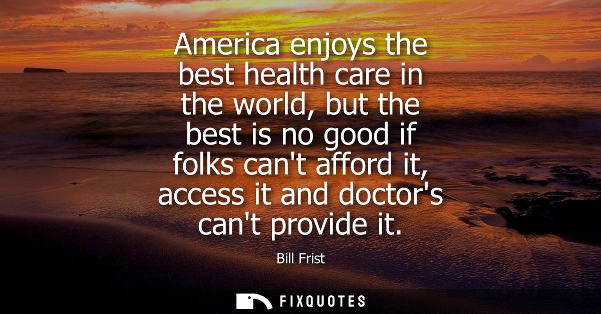 America enjoys the best health care in the world, but the best is no good if folks cant afford it, access it and doctors