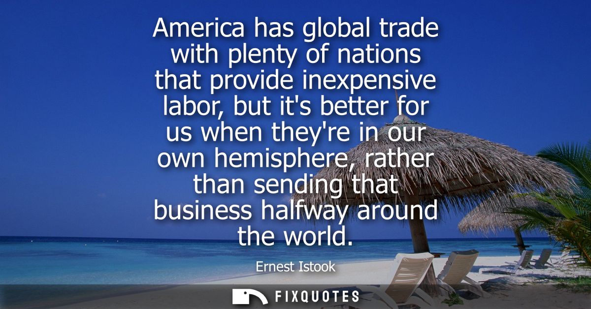 America has global trade with plenty of nations that provide inexpensive labor, but its better for us when theyre in our