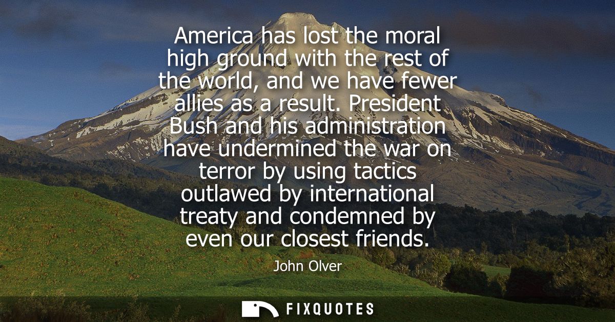 America has lost the moral high ground with the rest of the world, and we have fewer allies as a result.