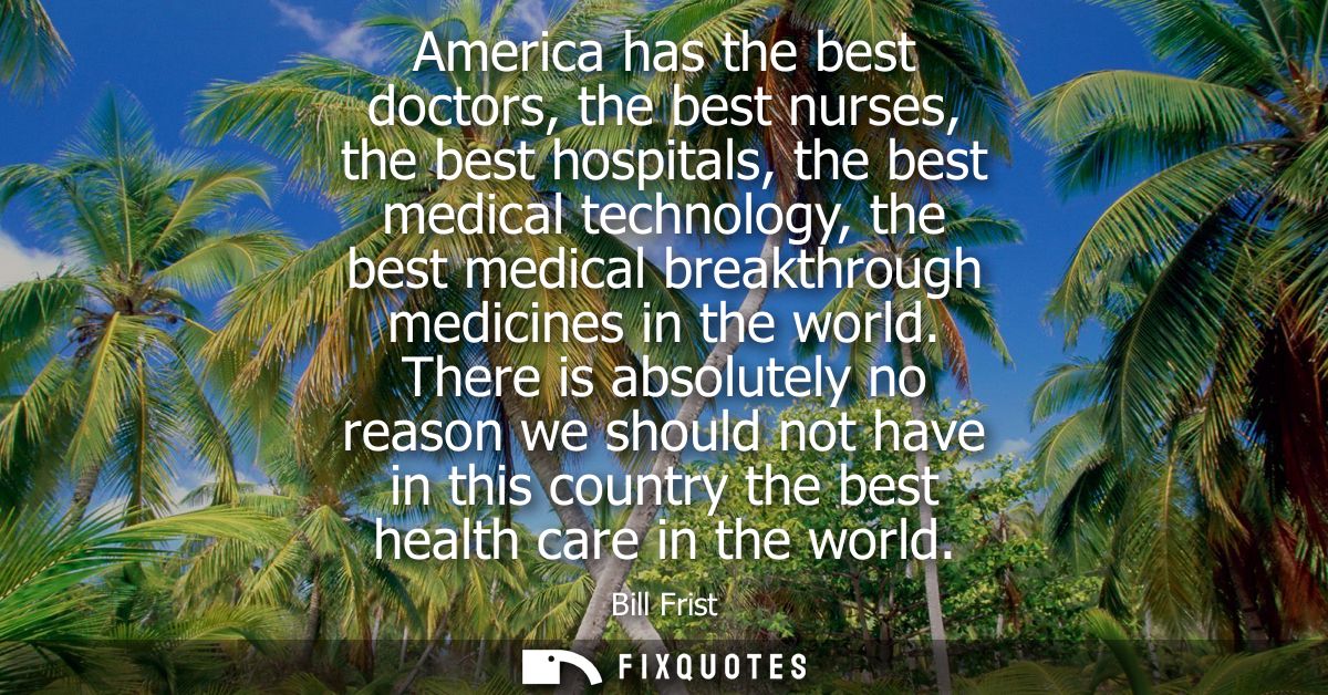 America has the best doctors, the best nurses, the best hospitals, the best medical technology, the best medical breakth