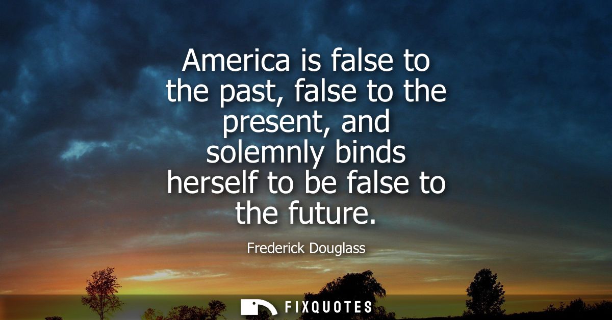 America is false to the past, false to the present, and solemnly binds herself to be false to the future