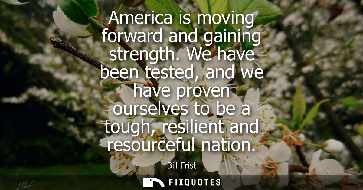 America is moving forward and gaining strength. We have been tested, and we have proven ourselves to be a tough, resilie