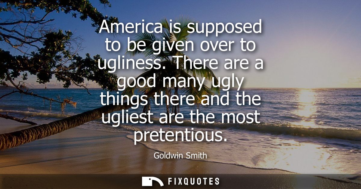 America is supposed to be given over to ugliness. There are a good many ugly things there and the ugliest are the most p