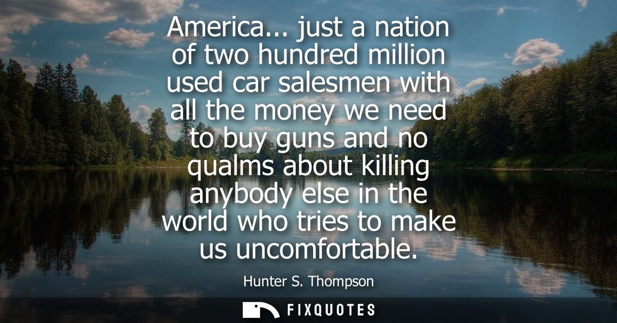 America... just a nation of two hundred million used car salesmen with all the money we need to buy guns and no qualms a