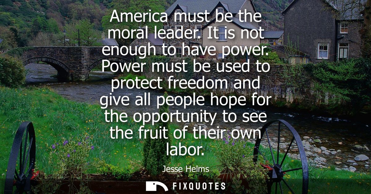 America must be the moral leader. It is not enough to have power. Power must be used to protect freedom and give all peo
