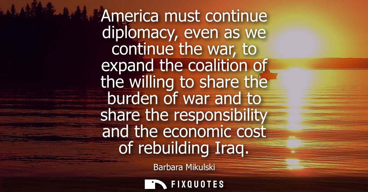 America must continue diplomacy, even as we continue the war, to expand the coalition of the willing to share the burden