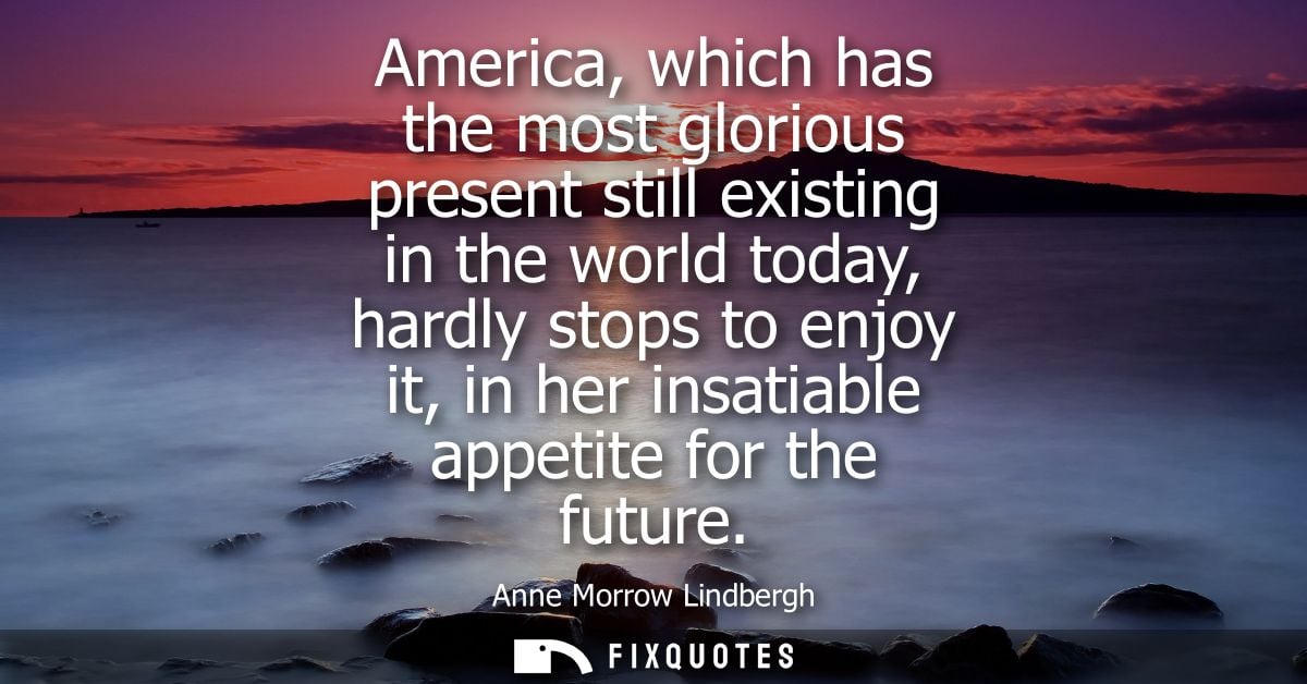 America, which has the most glorious present still existing in the world today, hardly stops to enjoy it, in her insatia
