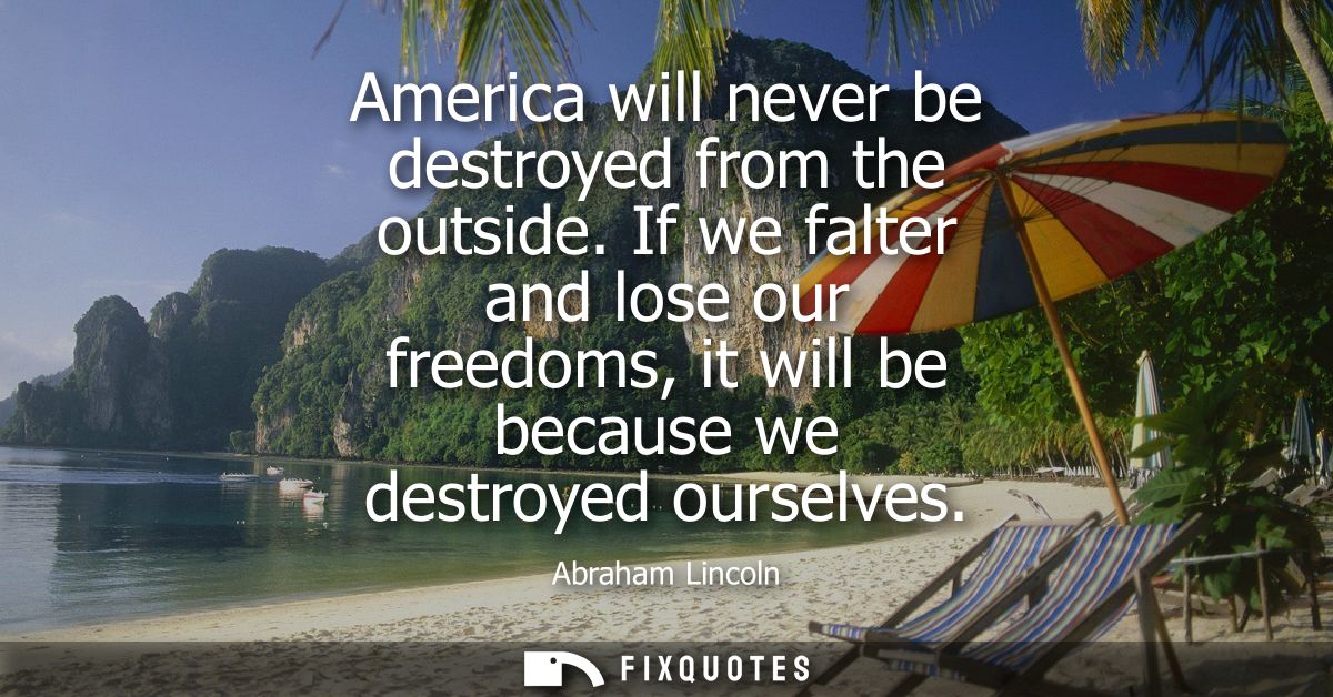 America will never be destroyed from the outside. If we falter and lose our freedoms, it will be because we destroyed ou