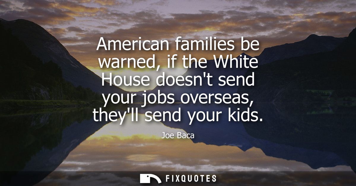 American families be warned, if the White House doesnt send your jobs overseas, theyll send your kids
