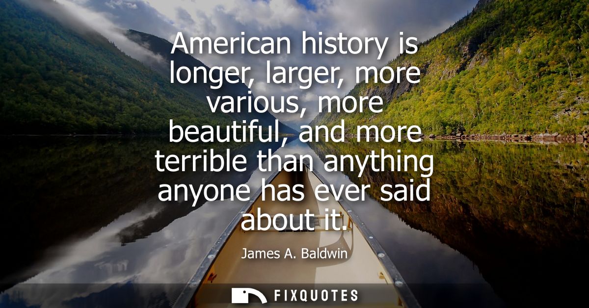 American history is longer, larger, more various, more beautiful, and more terrible than anything anyone has ever said a