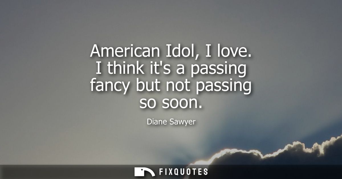American Idol, I love. I think its a passing fancy but not passing so soon