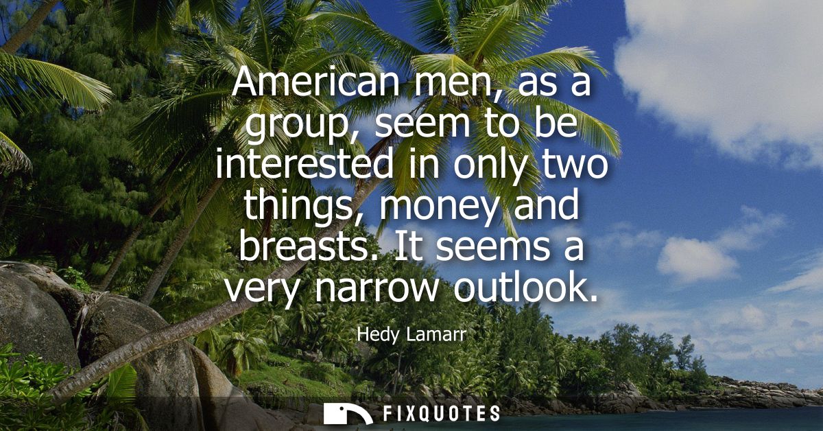 American men, as a group, seem to be interested in only two things, money and breasts. It seems a very narrow outlook