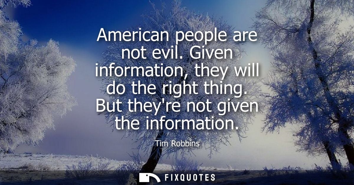 American people are not evil. Given information, they will do the right thing. But theyre not given the information