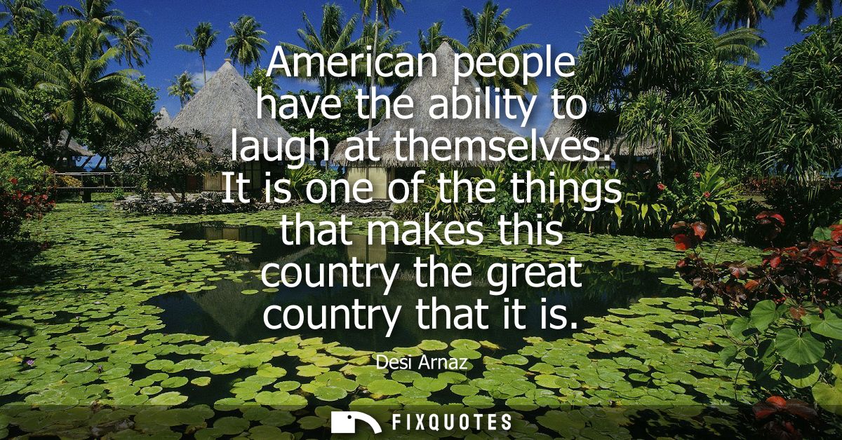 American people have the ability to laugh at themselves. It is one of the things that makes this country the great count