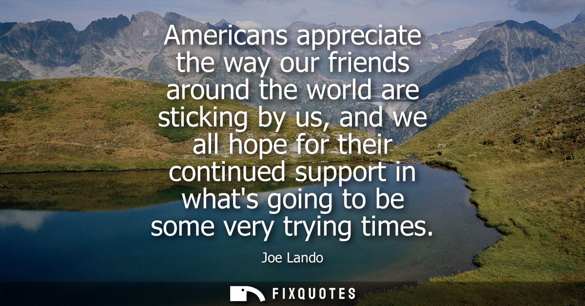 Americans appreciate the way our friends around the world are sticking by us, and we all hope for their continued suppor
