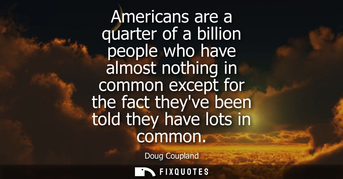 Americans are a quarter of a billion people who have almost nothing in common except for the fact theyve been told they 