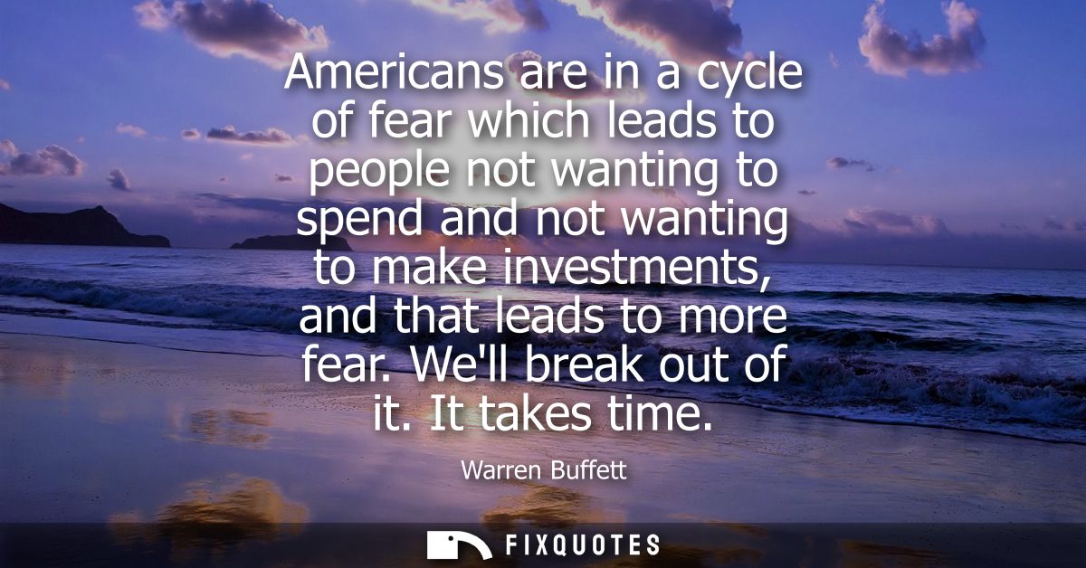 Americans are in a cycle of fear which leads to people not wanting to spend and not wanting to make investments, and tha