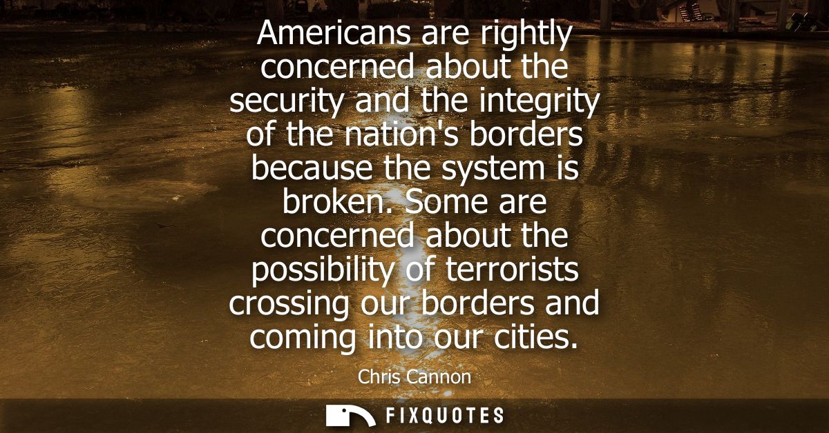 Americans are rightly concerned about the security and the integrity of the nations borders because the system is broken