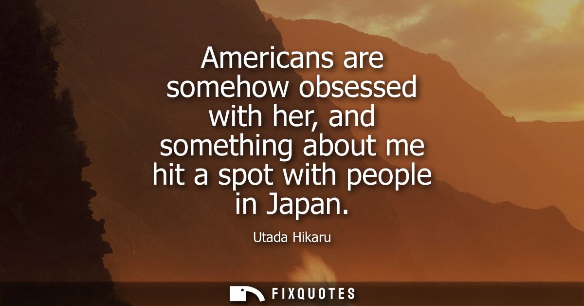 Americans are somehow obsessed with her, and something about me hit a spot with people in Japan