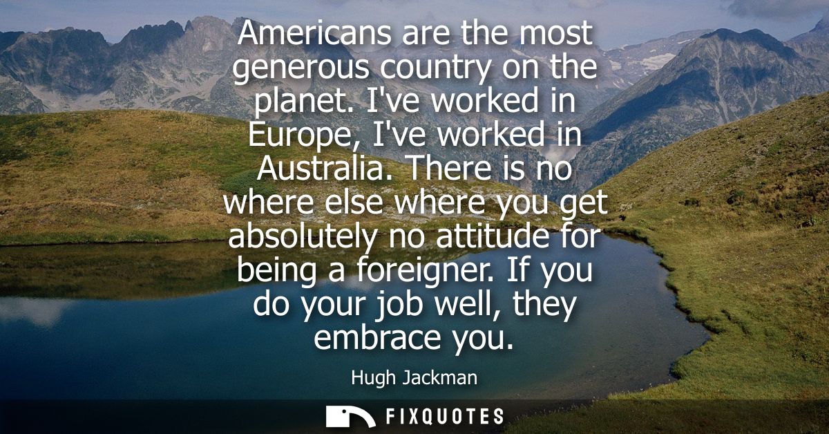 Americans are the most generous country on the planet. Ive worked in Europe, Ive worked in Australia.