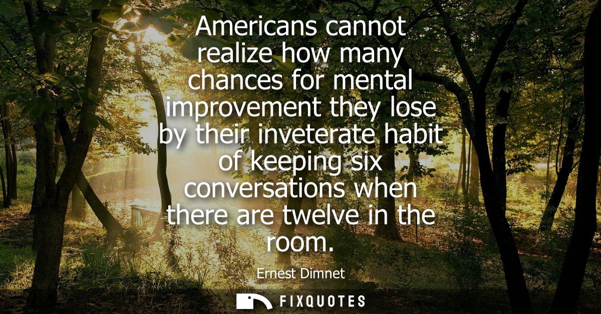 Americans cannot realize how many chances for mental improvement they lose by their inveterate habit of keeping six conv