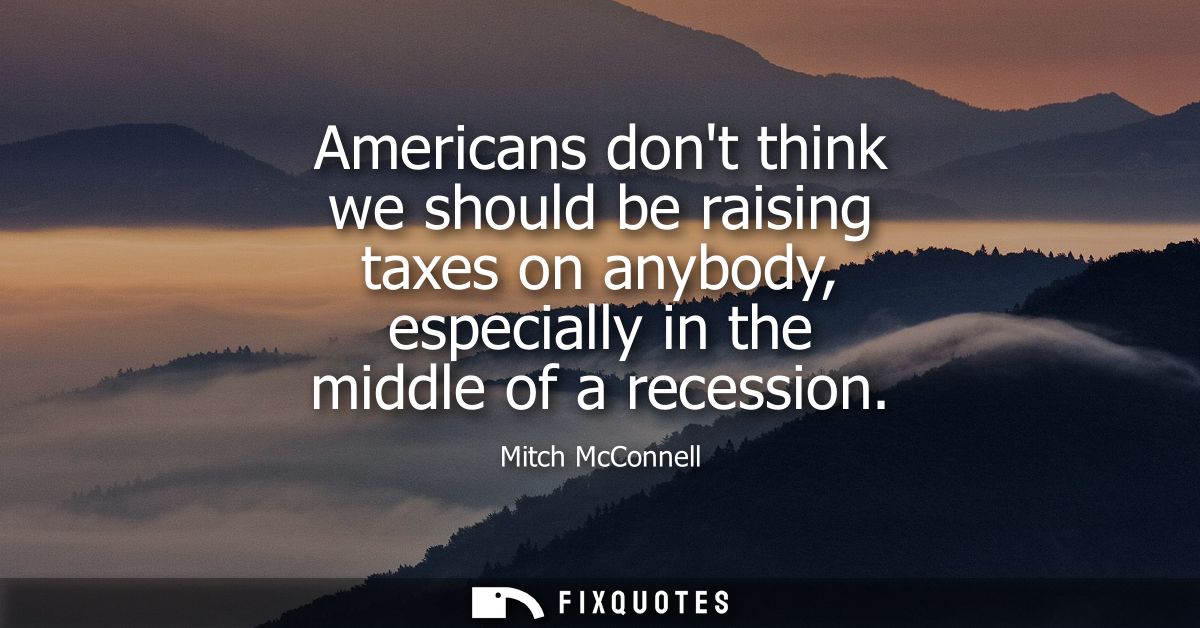 Americans dont think we should be raising taxes on anybody, especially in the middle of a recession