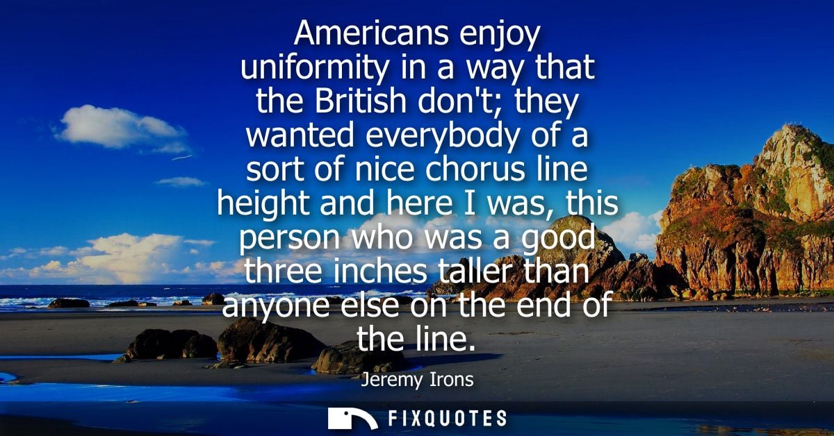 Americans enjoy uniformity in a way that the British dont they wanted everybody of a sort of nice chorus line height and