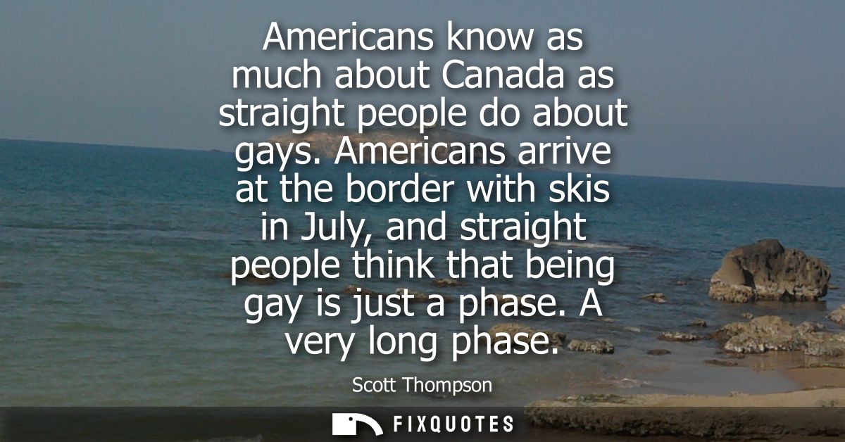 Americans know as much about Canada as straight people do about gays. Americans arrive at the border with skis in July, 