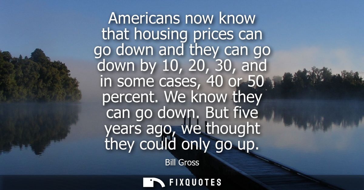 Americans now know that housing prices can go down and they can go down by 10, 20, 30, and in some cases, 40 or 50 perce