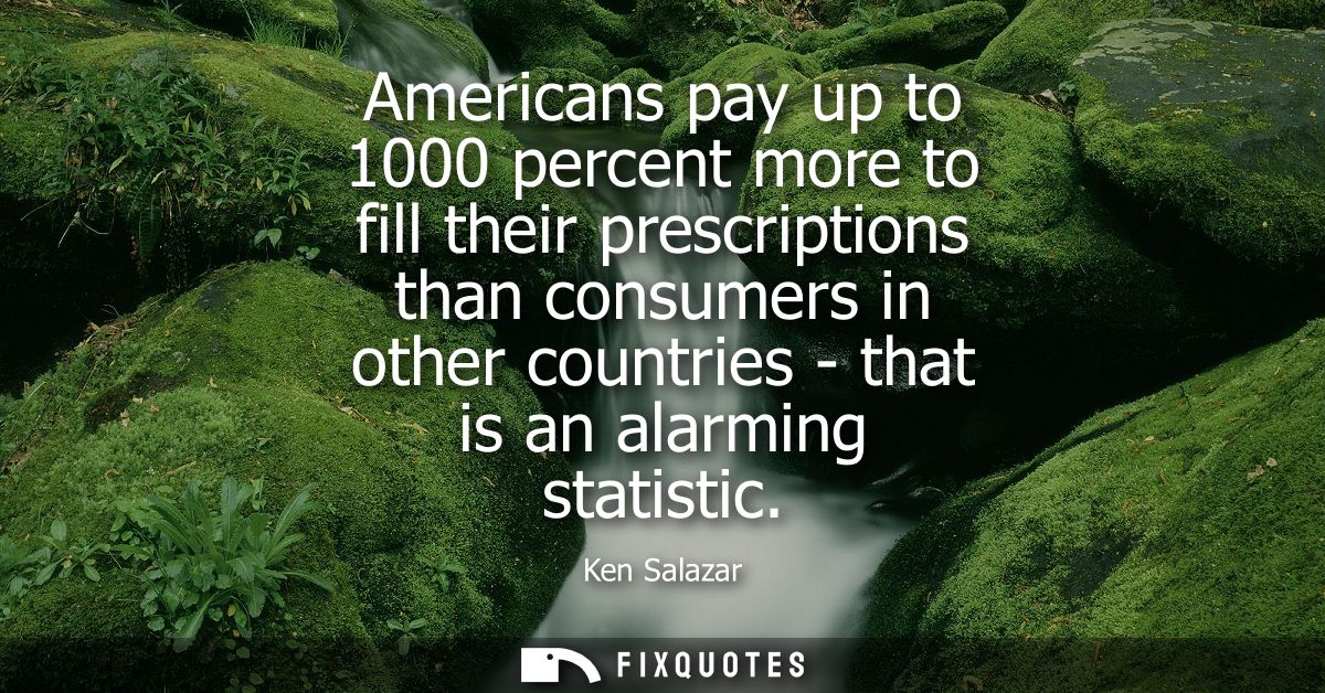 Americans pay up to 1000 percent more to fill their prescriptions than consumers in other countries - that is an alarmin
