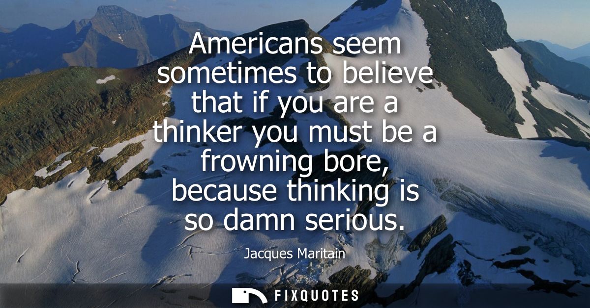 Americans seem sometimes to believe that if you are a thinker you must be a frowning bore, because thinking is so damn s