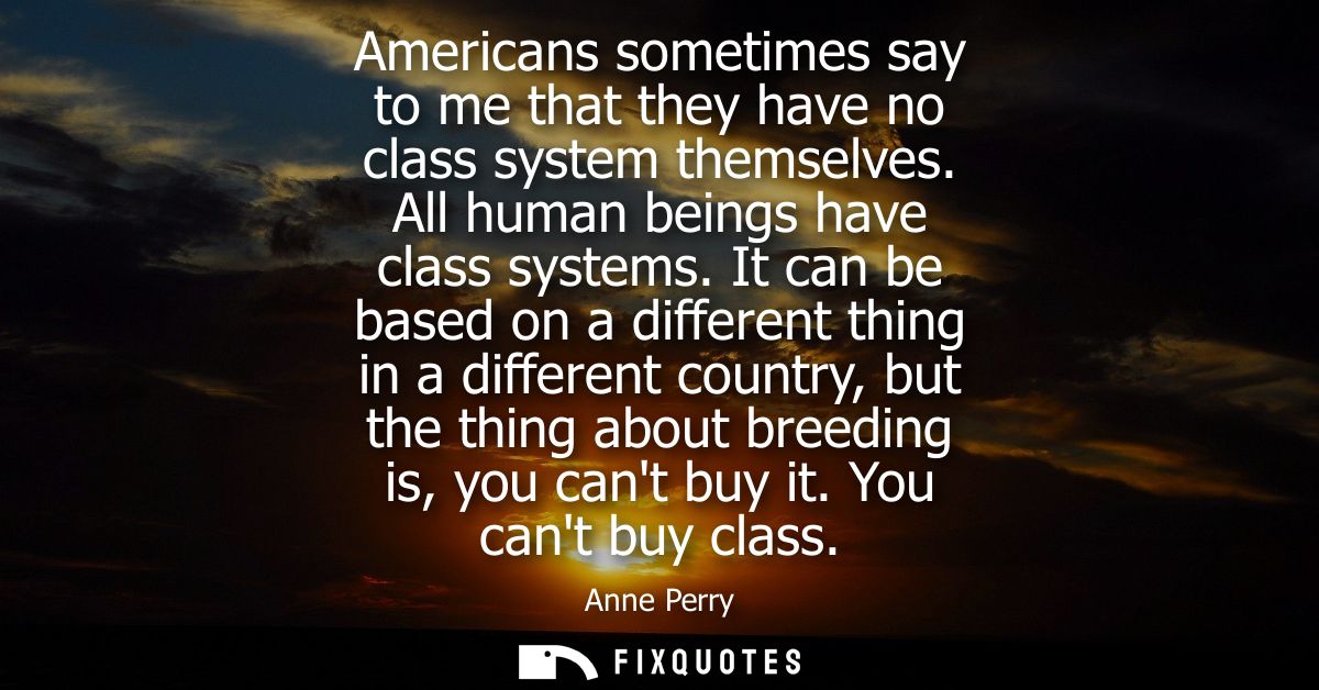 Americans sometimes say to me that they have no class system themselves. All human beings have class systems.